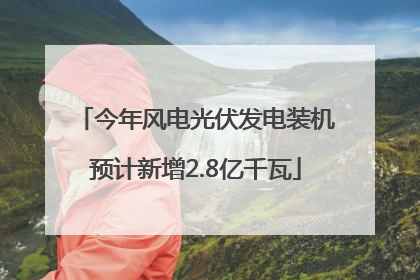 今年风电光伏发电装机预计新增2.8亿千瓦