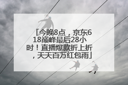 今晚8点，京东618巅峰最后28小时！直播爆款折上折，天天百万红包雨