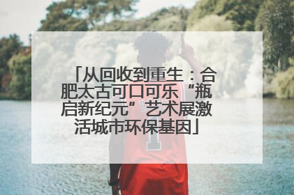 从回收到重生：合肥太古可口可乐“瓶启新纪元”艺术展激活城市环保基因