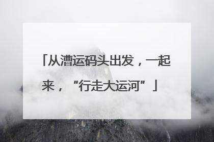 从漕运码头出发，一起来，“行走大运河”