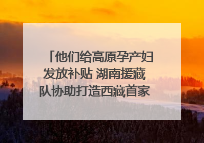 他们给高原孕产妇发放补贴 湖南援藏队协助打造西藏首家高原产儿协同中心