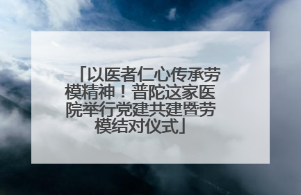 以医者仁心传承劳模精神！普陀这家医院举行党建共建暨劳模结对仪式