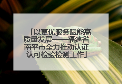 以更优服务赋能高质量发展——福建省南平市全力推动认证认可检验检测工作