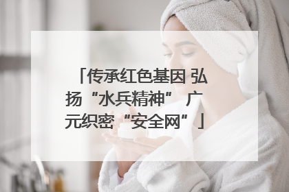 传承红色基因 弘扬“水兵精神” 广元织密“安全网”