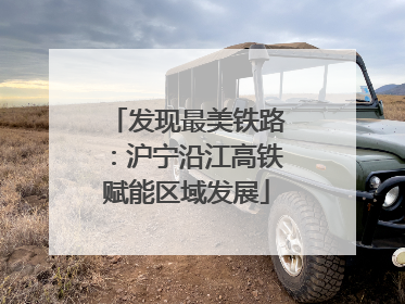 发现最美铁路：沪宁沿江高铁赋能区域发展