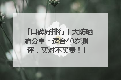 口碑好排行十大防晒霜分享：适合40岁测评，买对不买贵！