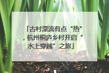 古村漂流有点“热”，杭州桐庐乡村开启“水上穿越”之旅