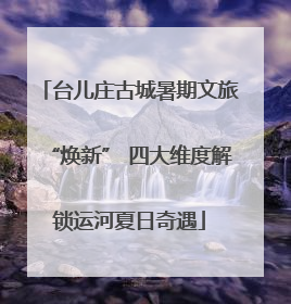 台儿庄古城暑期文旅“焕新” 四大维度解锁运河夏日奇遇