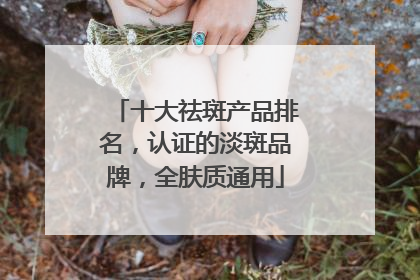 十大祛斑产品排名，认证的淡斑品牌，全肤质通用