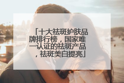 十大祛斑护肤品牌排行榜，国家唯一认证的祛斑产品，祛斑美白提亮