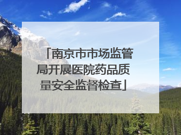 南京市市场监管局开展医院药品质量安全监督检查