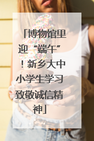 博物馆里迎“端午”！新乡大中小学生学习致敬诚信精神