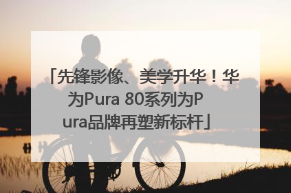 先锋影像、美学升华！华为Pura 80系列为Pura品牌再塑新标杆