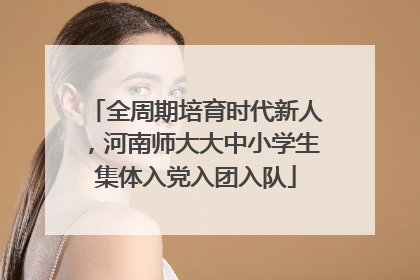 全周期培育时代新人，河南师大大中小学生集体入党入团入队