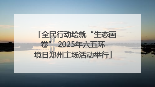 全民行动绘就“生态画卷” 2025年六五环境日郑州主场活动举行