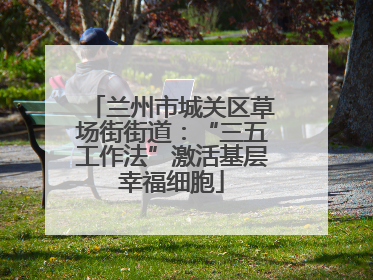 兰州市城关区草场街街道：“三五工作法”激活基层幸福细胞
