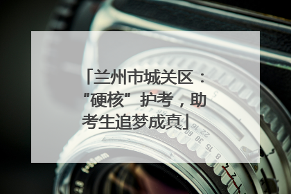 兰州市城关区：“硬核”护考，助考生追梦成真