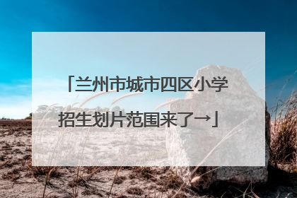 兰州市城市四区小学招生划片范围来了→