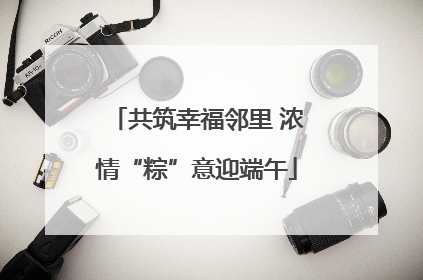 共筑幸福邻里 浓情“粽”意迎端午