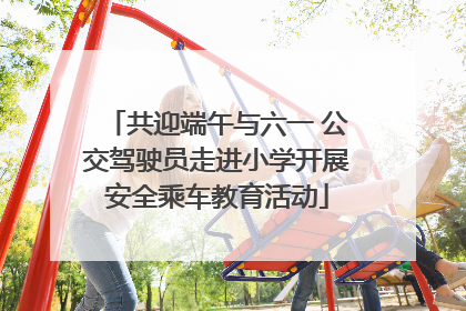 共迎端午与六一 公交驾驶员走进小学开展安全乘车教育活动