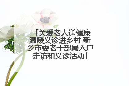 关爱老人送健康 温暖义诊进乡村 新乡市委老干部局入户走访和义诊活动