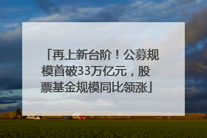 再上新台阶！公募规模首破33万亿元，股票基金规模同比领涨