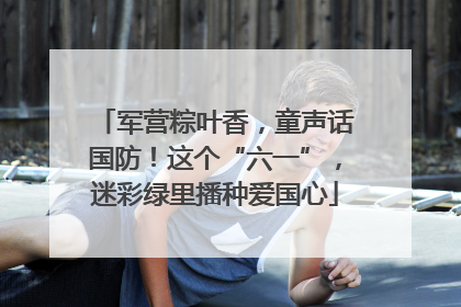 军营粽叶香，童声话国防！这个“六一”，迷彩绿里播种爱国心