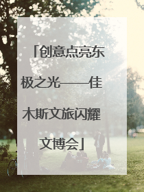 创意点亮东极之光——佳木斯文旅闪耀文博会