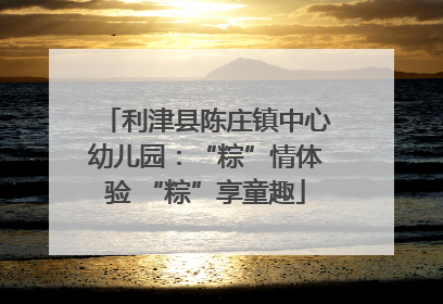 利津县陈庄镇中心幼儿园：“粽”情体验 “粽”享童趣