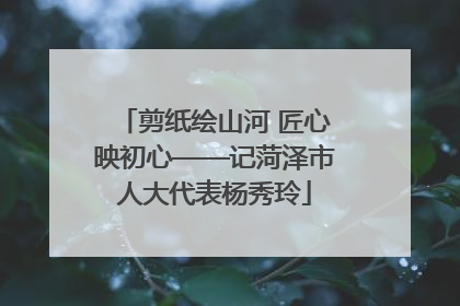 剪纸绘山河 匠心映初心——记菏泽市人大代表杨秀玲