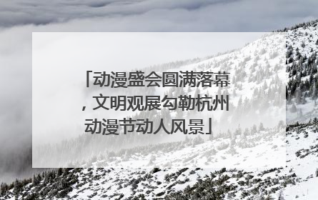 动漫盛会圆满落幕，文明观展勾勒杭州动漫节动人风景