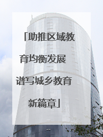 助推区域教育均衡发展 谱写城乡教育新篇章