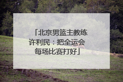 北京男篮主教练许利民：把全运会每场比赛打好