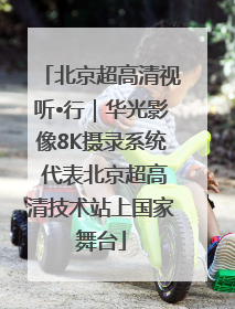 北京超高清视听•行｜华光影像8K摄录系统 代表北京超高清技术站上国家舞台