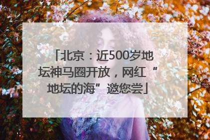 北京：近500岁地坛神马圈开放，网红“地坛的海”邀您尝