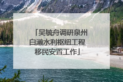 吴毓舟调研泉州白濑水利枢纽工程移民安置工作