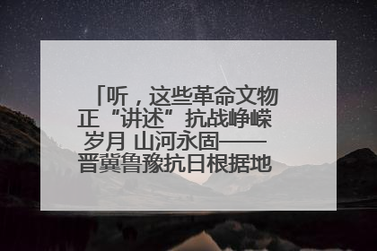 听，这些革命文物正“讲述”抗战峥嵘岁月 山河永固——晋冀鲁豫抗日根据地革命文物展开展
