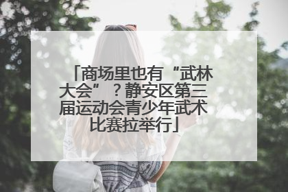 商场里也有“武林大会”？静安区第三届运动会青少年武术比赛拉举行