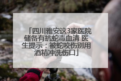 四川雅安这3家医院储备有抗蛇毒血清 医生提示：被蛇咬伤别用酒精冲洗伤口