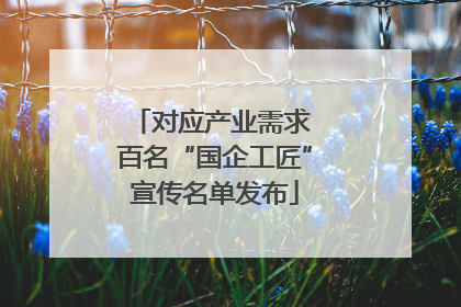 对应产业需求 百名“国企工匠”宣传名单发布