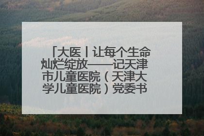 大医丨让每个生命灿烂绽放——记天津市儿童医院（天津大学儿童医院）党委书记、院长刘薇