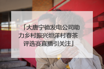 大唐宁德发电公司助力乡村振兴坦洋村春茶评选赛直播引关注
