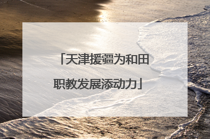 天津援疆为和田职教发展添动力