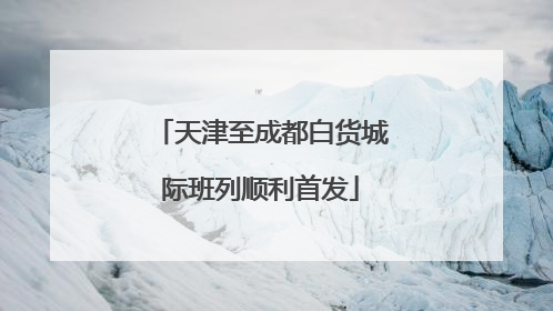 天津至成都白货城际班列顺利首发