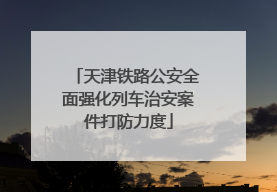 天津铁路公安全面强化列车治安案件打防力度