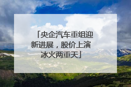 央企汽车重组迎新进展，股价上演冰火两重天