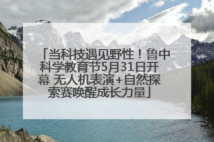 当科技遇见野性！鲁中科学教育节5月31日开幕 无人机表演+自然探索赛唤醒成长力量
