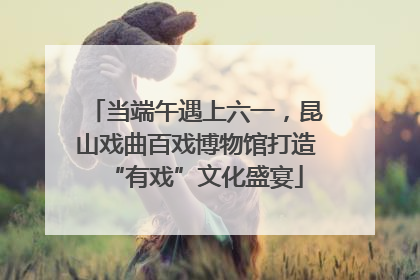 当端午遇上六一，昆山戏曲百戏博物馆打造“有戏”文化盛宴
