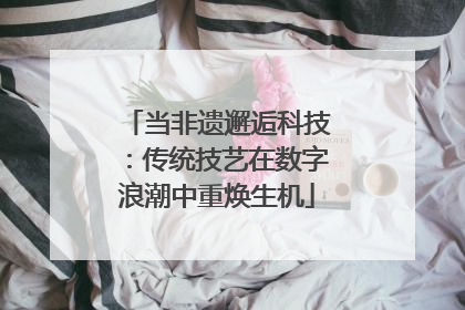 当非遗邂逅科技：传统技艺在数字浪潮中重焕生机