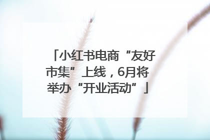 小红书电商“友好市集”上线，6月将举办“开业活动”